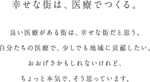 幸せな街は、医療でつくる。良い医療がある街は、幸せな街だと思う。自分たちの医療で、少しでも地域に貢献したい。おおげさかもしれないけれど、ちょっと本気で、そう思っています。