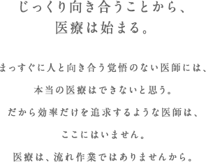 じっくり向き合うことから、医療は始まる。まっすぐに人と向き合う覚悟のない医師には、本当の医療はできないと思う。だから効率だけを追求するような医師は、ここにはいません。医療は、流れ作業ではありませんから。