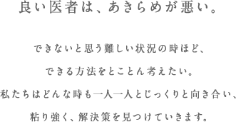 良い医者は、あきらめが悪い。できないと思う難しい状況の時ほど、できる方法をとことん考えたい。私たちはどんな時も一人一人とじっくりと向き合い、粘り強く、解決策を見つけていきます。