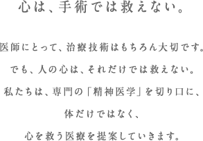 心は、手術では救えない。医師にとって、治療技術はもちろん大切です。でも、人の心は、それだけでは救えない。私たちは、専門の「精神医学」を切り口に、体だけではなく、心を救う医療を提案していきます。