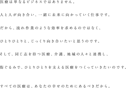 医療は単なるビジネスではありません。人と人が向き合い、一緒に未来に向かっていく仕事です。だから、流れ作業のような効率を求めるのではなく、ひとりひとりと、じっくりと向き合いたいと思います。さらに、専門分野に長けた医師をネットワークし、旧来の病院とは違う、新しい医療を提供していきます。すべての医療は、人の幸せのためにあるべきだから。